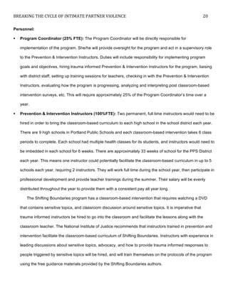BREAKING	
  THE	
  CYCLE	
  OF	
  INTIMATE	
  PARTNER	
  VIOLENCE	
   20	
  
	
  
Personnel:
! Program Coordinator (25% FTE): The Program Coordinator will be directly responsible for
implementation of the program. She/he will provide oversight for the program and act in a supervisory role
to the Prevention & Intervention Instructors. Duties will include responsibility for implementing program
goals and objectives, hiring trauma informed Prevention & Intervention Instructors for the program, liaising
with district staff, setting up training sessions for teachers, checking in with the Prevention & Intervention
Instructors, evaluating how the program is progressing, analyzing and interpreting post classroom-based
intervention surveys, etc. This will require approximately 25% of the Program Coordinator’s time over a
year.
! Prevention & Intervention Instructors (100%FTE): Two permanent, full time instructors would need to be
hired in order to bring the classroom-based curriculum to each high school in the school district each year.
There are 9 high schools in Portland Public Schools and each classroom-based intervention takes 6 class
periods to complete. Each school had multiple health classes for its students, and instructors would need to
be imbedded in each school for 6 weeks. There are approximately 33 weeks of school for the PPS District
each year. This means one instructor could potentially facilitate the classroom-based curriculum in up to 5
schools each year, requiring 2 instructors. They will work full time during the school year, then participate in
professional development and provide teacher trainings during the summer. Their salary will be evenly
distributed throughout the year to provide them with a consistent pay all year long.
The Shifting Boundaries program has a classroom-based intervention that requires watching a DVD
that contains sensitive topics, and classroom discussion around sensitive topics. It is imperative that
trauma informed instructors be hired to go into the classroom and facilitate the lessons along with the
classroom teacher. The National Institute of Justice recommends that instructors trained in prevention and
intervention facilitate the classroom-based curriculum of Shifting Boundaries. Instructors with experience in
leading discussions about sensitive topics, advocacy, and how to provide trauma informed responses to
people triggered by sensitive topics will be hired, and will train themselves on the protocols of the program
using the free guidance materials provided by the Shifting Boundaries authors.
 