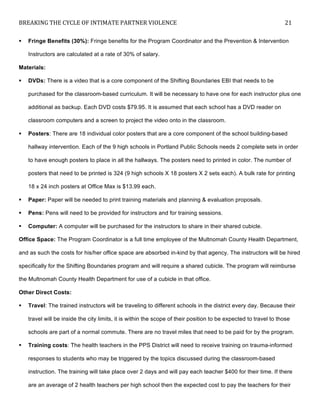 BREAKING	
  THE	
  CYCLE	
  OF	
  INTIMATE	
  PARTNER	
  VIOLENCE	
   21	
  
	
  
! Fringe Benefits (30%): Fringe benefits for the Program Coordinator and the Prevention & Intervention
Instructors are calculated at a rate of 30% of salary.
Materials:
! DVDs: There is a video that is a core component of the Shifting Boundaries EBI that needs to be
purchased for the classroom-based curriculum. It will be necessary to have one for each instructor plus one
additional as backup. Each DVD costs $79.95. It is assumed that each school has a DVD reader on
classroom computers and a screen to project the video onto in the classroom.
! Posters: There are 18 individual color posters that are a core component of the school building-based
hallway intervention. Each of the 9 high schools in Portland Public Schools needs 2 complete sets in order
to have enough posters to place in all the hallways. The posters need to printed in color. The number of
posters that need to be printed is 324 (9 high schools X 18 posters X 2 sets each). A bulk rate for printing
18 x 24 inch posters at Office Max is $13.99 each.
! Paper: Paper will be needed to print training materials and planning & evaluation proposals.
! Pens: Pens will need to be provided for instructors and for training sessions.
! Computer: A computer will be purchased for the instructors to share in their shared cubicle.
Office Space: The Program Coordinator is a full time employee of the Multnomah County Health Department,
and as such the costs for his/her office space are absorbed in-kind by that agency. The instructors will be hired
specifically for the Shifting Boundaries program and will require a shared cubicle. The program will reimburse
the Multnomah County Health Department for use of a cubicle in that office.
Other Direct Costs:
! Travel: The trained instructors will be traveling to different schools in the district every day. Because their
travel will be inside the city limits, it is within the scope of their position to be expected to travel to those
schools are part of a normal commute. There are no travel miles that need to be paid for by the program.
! Training costs: The health teachers in the PPS District will need to receive training on trauma-informed
responses to students who may be triggered by the topics discussed during the classroom-based
instruction. The training will take place over 2 days and will pay each teacher $400 for their time. If there
are an average of 2 health teachers per high school then the expected cost to pay the teachers for their
 