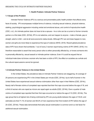 BREAKING	
  THE	
  CYCLE	
  OF	
  INTIMATE	
  PARTNER	
  VIOLENCE	
   3	
  
	
  
1. Health Problem: Intimate Partner Violence
1.1 Scope of the Problem
Intimate Partner Violence (IPV) is a serious and preventable public health problem that affects every
facet of society. IPV encompasses multiple forms of violence, including sexual violence, physical violence,
stalking, psychological aggression including verbal and emotional abuse, and control of reproductive health
(CDC, n.d.). An intimate partner does not have to be a spouse – he or she can be a current or former romantic
partner or a first date (CDC, 2015d). IPV is not selective, and can happen to anyone – male or female, gay or
straight, adult or child – and at all socio-economic status levels. Although IPV can and does happen to men,
women and girls are more likely to experience this type of violence (WHO, 2016). Recent global prevalence
data of IPV have shown that worldwide, 1 out of every 3 women report being victims of IPV (WHO, 2016). It is
therefore reasonable to assert that every person alive is either personally affected by, or knows someone who
is personally affected by, sexual assault or intimate partner violence. Even if it could be argued that an
individual male does not know a woman who has been a victim of IPV, the effect on societies as a whole and
the cultural repercussions cannot be ignored.
1.2 Intimate Partner Violence in the United States
In the United States, the prevalence data on Intimate Partner Violence are staggering. An average of
24 persons are experiencing IPV in the United States per minute (CDC, 2014a). Up to half of women in the
United States have experienced sexual violence victimization other than rape in their lifetime (CDC, 2014c).
Nearly half of female victims of completed rape reported that their first rape occurred before the age of 18, and
a third of women who are raped as minors are raped again as adults (CDC, 2014b). Over a quarter of male
victims of completed rape reported that their first rape occurred at or before the age of 10 (CDC, 2014b). The
age group that is at highest risk of being victimized by IPV are young adults between the ages of 18-24, and
estimates are that 71.1% of women and 58.2% of men experience their first incident of IPV before the age of
25 (CDC, 2014d). These data demonstrate that early sexual victimization is common and is a risk factor for
additional sexual victimization.
 