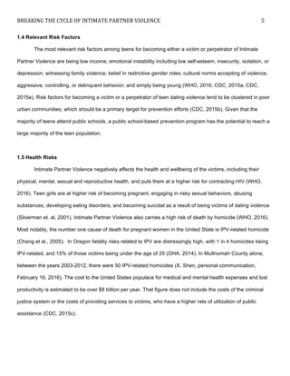 BREAKING	
  THE	
  CYCLE	
  OF	
  INTIMATE	
  PARTNER	
  VIOLENCE	
   5	
  
	
  
1.4 Relevant Risk Factors
The most relevant risk factors among teens for becoming either a victim or perpetrator of Intimate
Partner Violence are being low income; emotional instability including low self-esteem, insecurity, isolation, or
depression; witnessing family violence; belief in restrictive gender roles; cultural norms accepting of violence;
aggressive, controlling, or delinquent behavior; and simply being young (WHO, 2016; CDC, 2015a; CDC,
2015e). Risk factors for becoming a victim or a perpetrator of teen dating violence tend to be clustered in poor
urban communities, which should be a primary target for prevention efforts (CDC, 2015b). Given that the
majority of teens attend public schools, a public school-based prevention program has the potential to reach a
large majority of the teen population.
1.5 Health Risks
Intimate Partner Violence negatively affects the health and wellbeing of the victims, including their
physical, mental, sexual and reproductive health, and puts them at a higher risk for contracting HIV (WHO,
2016). Teen girls are at higher risk of becoming pregnant, engaging in risky sexual behaviors, abusing
substances, developing eating disorders, and becoming suicidal as a result of being victims of dating violence
(Silverman et. al, 2001). Intimate Partner Violence also carries a high risk of death by homicide (WHO, 2016).
Most notably, the number one cause of death for pregnant women in the United State is IPV-related homicide
(Chang et al., 2005). In Oregon fatality risks related to IPV are distressingly high, with 1 in 4 homicides being
IPV-related, and 15% of those victims being under the age of 25 (OHA, 2014). In Multnomah County alone,
between the years 2003-2012, there were 50 IPV-related homicides (X. Shen, personal communication,
February 16, 2016). The cost to the United States populace for medical and mental health expenses and lost
productivity is estimated to be over $8 billion per year. That figure does not include the costs of the criminal
justice system or the costs of providing services to victims, who have a higher rate of utilization of public
assistance (CDC, 2015c).
 