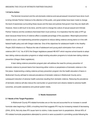 BREAKING	
  THE	
  CYCLE	
  OF	
  INTIMATE	
  PARTNER	
  VIOLENCE	
   6	
  
	
  
1.6 Call to Action
The feminist movement and the anti-domestic-violence-and-sexual-assault movement have done much
to bring Intimate Partner Violence to the attention of the public, and great strides have been made to change
the level of awareness surrounding these issues and the laws and policies that govern how they are dealt with.
However, there is still much to be done, and the work to change the culture of sexual assault and Intimate
Partner Violence and the conditions that breed them must continue. It is imperative that the rates of IPV go
down because these forms of violence affect a sizeable percentage of the population. Meaningful prevention
needs to occur, and implementing prevention programs to reduce dating violence among teens is in line with
federal health policy and with Oregon state law. One of the objectives for adolescent health in the Healthy
People 2020 initiative is to “Reduce the rate of adolescent and young adult victimization from crimes of
violence (AH-11.4).” As of 2012 the Oregon legislature passed HB 4077 which requires school boards to adopt
teen dating violence education programs or adapt existing education programs to include teen dating violence
prevention (Oregon State Legislature).
A teen dating violence prevention program plan will address the need for primary prevention of
domestic violence to prevent teens from becoming either victims or perpetrators of domestic violence in the
first place. Implementing a dating violence primary prevention program into the health education of teens in
Multnomah County will lead to reduced prevalence of domestic violence in Multnomah County and a
subsequent reduction of adverse health outcomes resulting from domestic violence. Reducing the prevalence
of domestic violence will also reduce the cost burden on government and citizens related to adverse health
outcomes, and public assistance and judicial system needs.
2. Needs Assessment
2.1 Needs of the Target Population
In Multnomah County IPV-related homicides are on the rise and accounted for an increase in overall
homicide rates beginning in 2009, a troubling trend that suggests IPV may be increasing instead of decreasing
(OHA, 2014). Not only does IPV cause harm to victims, it also causes harm to perpetrators. Almost 40% of
IPV-related homicide perpetrators attempted to commit or were successful in committing suicide following the
 