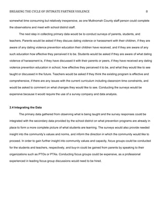 BREAKING	
  THE	
  CYCLE	
  OF	
  INTIMATE	
  PARTNER	
  VIOLENCE	
   8	
  
	
  
somewhat time consuming but relatively inexpensive, as one Multnomah County staff person could complete
the observations and meet with school district staff.
The next step in collecting primary data would be to conduct surveys of parents, students, and
teachers. Parents would be asked if they discuss dating violence or harassment with their children, if they are
aware of any dating violence prevention education their children have received, and if they are aware of any
such education how effective they perceived it to be. Students would be asked if they are aware of what dating
violence of harassment is, if they have discussed it with their parents or peers, if they have received any dating
violence prevention education in school, how effective they perceived it to be, and what they would like to see
taught or discussed in the future. Teachers would be asked if they think the existing program is effective and
comprehensive, if there are any issues with the current curriculum including classroom time constraints, and
would be asked to comment on what changes they would like to see. Conducting the surveys would be
expensive because it would require the use of a survey company and data analysis.
2.4 Integrating the Data
The primary data gathered from observing what is being taught and the survey responses could be
integrated with the secondary data provided by the school district on what prevention programs are already in
place to form a more complete picture of what students are learning. The surveys would also provide needed
insight into the community’s values and norms, and inform the direction in which the community would like to
proceed. In order to gain further insight into community values and capacity, focus groups could be conducted
for the students and teachers, respectively, and buy-in could be gained from parents by speaking to their
organizations such as PTOs or PTAs. Conducting focus groups could be expensive, as a professional
experienced in leading focus group discussions would need to be hired.
 