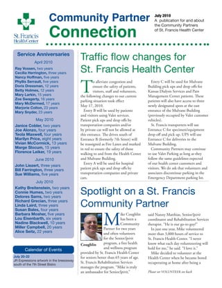 July 2010
A publication for and about
the Community Partners
of St. Francis Health Center
Community Partner
Connection
Service Anniversaries
April 2010
Ray Vossen, two years
Cecilia Herrington, three years
Nancy Hoffman, five years
Phyllis Serrault, five years
Doris Dressman, 12 years
Betty Holmes, 12 years
Mary Larkin, 15 years
Zoe Swagerty, 16 years
Mary McDermed, 17 years
Marjorie Colton, 23 years
Mary Snyder, 23 years
May 2010
Janice Cobler, two years
Joe Alonzo, four years
Teola Maxwell, four years
Marilyn Price, eight years
Vivian McCormick, 13 years
Marge Slocum, 15 years
Florence Leiker, 19 years
June 2010
John Liezert, three years
Bill Farrington, three years
Sue Williams, five years
July 2010
Kathy Breitenstein, two years
Connie Humes, two years
Delores Sams, two years
Richard Grecian, three years
Linda Laird, three years
Susan Bales, four years
Barbara Mosher, five years
Lou Eisenbarth, six years
Nadine Blackwell, 10 years
Miller Campbell, 20 years
Alice Seitz, 22 years
Spotlight on a St. Francis
Community Partner
Traffic flow changes for
St. Francis Health Center
Calendar of Events
July 20-22
JR Expressions artwork in the breezeway
south of the 7th Street Bistro
T
o alleviate congestion and
ensure the safety of patients,
visitors, staff and volunteers,
the following changes to our current
parking situation took effect
May 17, 2010.
Entry B will be used by patients
and visitors using Valet services.
Patient pick ups and drop offs by
transportation companies and/or
by private car will not be allowed at
this entrance. The drives south of
Entrance B (formerly 7th Street) will
be reassigned as Fire Lanes and marked
in red to ensure the safety of those
walking to and from the Health Center
and Mulvane Building.
Entry A will be used for hospital
patient pick ups and drop offs by
transportation companies and private
cars.
Entry C will be used for Mulvane
Building pick ups and drop offs for
Kansas Dialysis Services and Pain
Management Center patients. These
patients will also have access to three
newly designated spots at the east
entrance of the Mulvane Building
(previously occupied by Valet customer
vehicles).
St. Francis transporters will use
Entrance C for specimen/equipment
drop off and pick up. UPS will use
Entrance C for deliveries to the
Mulvane Building.
Community Partners may continue
to use Valet Parking as long as they
follow the same guidelines expected
of our health center customers and
visitors. We do ask that volunteers and
associates discontinue parking in the
Emergency Department parking lot.
Coughlin
M
ike Coughlin
has been a
Community
Partner for two years
and often volunteers
for the SeniorSpirit
program, a free health
and wellness program
provided by St. Francis Health Center
for seniors better than 65 years of age.
St. Francis Rehabilitation Services
manages the program. “Mike is truly
an ambassador for SeniorSpirit,”
said Nanny Matthias, SeniorSpirit
coordinator and Rehabilitation Services
therapist. “He is our go-to guy!”
In just one year, Mike volunteered
more than 3,000 hours of service to
St. Francis Health Center. “I never
know what each day volunteeering will
hold for me,” he said. “I love it.”
Mike decided to volunteer at the
Health Center when he became bored
recuperating at home after being a
Please see VOLUNTEER on back
 