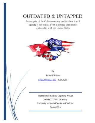 OUTDATED & UNTAPPED
An analysis of the Cuban economy and it’s how it will
operate it the future, given a restored diplomatic
relationship with the United States
By
Edward Wilson
Ewilso58@uncc.edu | 800830266
International Business Capstone Project
MGMT3275-001 | Conboy
University of North Carolina at Charlotte
Spring 2016
 