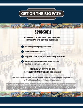 GET ON THE BIG PATH
SPONSORS
BENEFITS FOR REGIONAL (3 CITIES) OR
NATIONAL SPONSOR (5 REGIONS)
REGIONAL (3 CITIES) $9,000
NATIONAL SPONSOR $9,000 PER REGION
For additional inquiries, contact Shawn Lesser at shawn@bigpathcapital.com
or Jyoti Aggarwala at jyoti@bigpathcapital.com
Ad in regional program book
Participation on panel
Logo on Train Stop Tour marketing brochure
Promotion in social media and on-line
audience communication
Investing banking services are provided by Intellivest Securities, Inc. a member of FINRA (www.finra.org) and SIPC (www.sipc.org). The presentations given by fund managers at the Summit do not constitute
an offering of securities. Such an offer may only be made in compliance with discl osure and delivery requirements under applicable, securities laws and will be limited to prescribed categories of investors.
Some of the Presenters have paid Big Path Capital a fee to present. If any attendee at the event enters into a relationship with anyone met at this event, including without limitation, any presenter, and
regardless of the nature of the subsequent relationship, including, without limitation, as customer, supplier, lender, investor, employee, independent contractor, the attendee does so at her or his own risk
and must do their own due diligence as Big Path Capital, LLC, Intellivest Securities, Inc. and their employees, affiliates, and agents are in no way responsible for any loss suffered by you if the relationship does
not work out. Our responsibility is limited to providing a comfortable venue for your education and entertainment at the event. Attendance at this event is your acknowledgement of the foregoing. Authors
of the reports in the“The Data Is In”Section have given permission to include the above links.
 