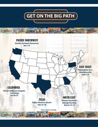 GET ON THE BIG PATH
WV
PACIFIC NORTHWEST
CALIFORNIA
TEXAS
SOUTH EAST
EAST COAST
Seattle-Portland-Vancouver
Nov 3-5
Silicon Valley-Los Angeles
- San Diego
Jan 26-27
Dallas-Houston-Austin
Feb 16-19
Atlanta-Charlotte-
Raleigh/Durham
March 15-17
Philadelphia-D.C.-
Charlottesville
June 7-9
Dates subject to change
 
