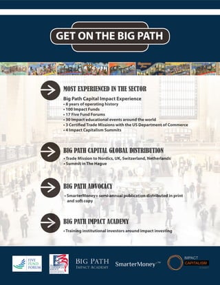 Big Path Capital Impact Experience
• 8 years of operating history
• 100 Impact Funds
• 17 Five Fund Forums
• 30 Impact educational events around the world
• 3 Certified Trade Missions with the US Department of Commerce
• 4 Impact Capitalism Summits
• Trade Mission to Nordics, UK, Switzerland, Netherlands
• Summit in The Hague
• SmarterMoney+ semi-annual publication distributed in print
and soft copy
MOST EXPERIENCED IN THE SECTOR
BIG PATH CAPITAL GLOBAL DISTRIBUTION
BIG PATH ADVOCACY
BIG PATH IMPACT ACADEMY
• Training institutional investors around impact investing
GET ON THE BIG PATH
Big Path Capital Impact Experience
• 8 years of operating history
• 100 Impact Funds
• 17 Five Fund Forums
• 30 Impact educational events around the world
• 3 Certified Trade Missions with the US Department of Commerce
• 4 Impact Capitalism Summits
• Trade Mission to Nordics, UK, Switzerland, Netherlands
• Summit in The Hague
• SmarterMoney+ semi-annual publication distributed in print
and soft copy
MOST EXPERIENCED IN THE SECTOR
BIG PATH CAPITAL GLOBAL DISTRIBUTION
BIG PATH ADVOCACY
BIG PATH IMPACT ACADEMY
• Training institutional investors around impact investing
SmarterMoney+TM
 