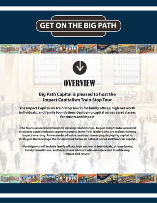 GET ON THE BIG PATH
OVERVIEW
Big Path Capital is pleased to host the
Impact Capitalism Train Stop Tour
The Impact Capitalism Train Stop Tour is for family offices, high net worth
individuals, and family foundations deploying capital across asset classes
for return and impact
• The Tour is an excellent forum to develop relationships, to gain insight into successful
strategies across industry segments and to learn from leaders who are mainstreaming
impact investing. A new model of value creation is emerging deploying capital in
strategies that leverage the inherent link between natural, social and financial capital.
• Participants will include family offices, high net worth individuals, private banks,
family foundations, and investment advisors who are interested in achieving
impact and return.
 