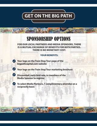 GET ON THE BIG PATH
SPONSORSHIP OPTIONS
FOR OUR LOCAL PARTNERS AND MEDIA SPONSORS, THERE
IS A MUTUAL EXCHANGE OF BENEFITS FOR BOTH PARTIES.
THERE IS NO MONETARY COST.
YOUR BENEFITS:
Your logo on the Train Stop Tour page of the
bigpathcapital.com website
Your logo on the Train Stop Tour marketing brochure
Discounted, early bird rate, to members of the
Media Sponsor to register
To select Media Partners, 1 complimentary attendee on a
reciprocity basis
 