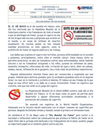 GSM PANAMÁ, S.A
SEGURIDAD – HIGIENE – AMBIENTE
FECHA TURNO GRUPO N. DE PARTICIPANTES SUPERVISOR
CHARLA DE SEGURIDAD SEMANAL N° 91
TEMA
DÍA MUNDIAL DE NO FUMAR
EL 31 DE MAYO es el día mundial sin tabaco, este
día fue instituido por la Asamblea Mundial de la
Salud para alentar a los fumadores de todo el mundo
a que se abstengan de fumar, ya que el cigarro es una
de las drogas más nocivas y peligrosas que existen en
el mundo, y es causa de millones de muertes
anualmente. En muchos países se han tomado
medidas preventivas en este aspecto, como la
prohibición de fumar en lugares públicos y de trabajo.
Los daños que ocasiona el cigarro son terribles, provoca enfermedades en el corazón
y pulmones, principalmente, entre ellas el temible cáncer. Como hemos dicho en
párrafos anteriores, no sólo los fumadores sufren esas enfermedades, éstas también
afectan a los no fumadores incluyendo a los niños, quienes se enferman de asma,
neumonía, bronquitis, infecciones del oído, irritación de ojos y nariz, dolor de cabeza,
naúsea, mareo, inflamación de la garganta, tos y toda clase de problemas respiratorios.
Algunos adolescentes intentan fumar para ser reconocidos y aceptados por sus
grupos, también para sentirse grandes, pero la verdadera grandeza esta en no dejarse
llevar, no caer en la tentación y evitarlo al máximo. El tabaco es una trampa de la que
luego es muy difícil salir y su daño es a veces irreversible. Fumar no significa que
creciste, sino que has caído en el juego del cigarro.
La Organización Mundial de la Salud (OMS) celebra cada año el Día
Mundial sin Tabaco, el 31 de mayo como un punto de partida para
desarrollar y apoyar diferentes actividades encaminadas a la
prevención del consumo de cigarrillo.
De acuerdo con registros de la World Health Organization,
Venezuela era la tercera nación americana con el mayor consumo de cigarrillos por
persona, después de Estados Unidos y Canadá, siendo la primera en latinoamericana.
Se estableció el 31 de Mayo como el “Día Mundial sin Fumar” para invitar a la
sociedad a reflexionar sobre las consecuencias que produce el hábito de fumar en la
salud. Este año la jornada está dedicada a los trabajadores de la salud, quiénes juegan
un importante papel en el combate global contra ese mal.
 