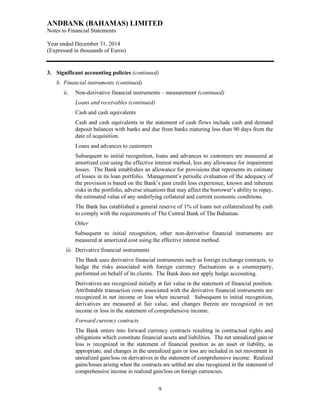 ANDBANK (BAHAMAS) LIMITED
Notes to Financial Statements
Year ended December 31, 2014
(Expressed in thousands of Euros)
9
3. Significant accounting policies (continued)
b. Financial instruments (continued)
ii. Non-derivative financial instruments – measurement (continued)
Loans and receivables (continued)
Cash and cash equivalents
Cash and cash equivalents in the statement of cash flows include cash and demand
deposit balances with banks and due from banks maturing less than 90 days from the
date of acquisition.
Loans and advances to customers
Subsequent to initial recognition, loans and advances to customers are measured at
amortized cost using the effective interest method, less any allowance for impairment
losses. The Bank establishes an allowance for provisions that represents its estimate
of losses in its loan portfolio. Management’s periodic evaluation of the adequacy of
the provision is based on the Bank’s past credit loss experience, known and inherent
risks in the portfolio, adverse situations that may affect the borrower’s ability to repay,
the estimated value of any underlying collateral and current economic conditions.
The Bank has established a general reserve of 1% of loans not collateralized by cash
to comply with the requirements of The Central Bank of The Bahamas.
Other
Subsequent to initial recognition, other non-derivative financial instruments are
measured at amortized cost using the effective interest method.
iii Derivative financial instruments
The Bank uses derivative financial instruments such as foreign exchange contracts, to
hedge the risks associated with foreign currency fluctuations as a counterparty,
performed on behalf of its clients. The Bank does not apply hedge accounting.
Derivatives are recognized initially at fair value in the statement of financial position.
Attributable transaction costs associated with the derivative financial instruments are
recognized in net income or loss when incurred. Subsequent to initial recognition,
derivatives are measured at fair value, and changes therein are recognized in net
income or loss in the statement of comprehensive income.
Forward currency contracts
The Bank enters into forward currency contracts resulting in contractual rights and
obligations which constitute financial assets and liabilities. The net unrealized gain or
loss is recognized in the statement of financial position as an asset or liability, as
appropriate, and changes in the unrealized gain or loss are included in net movement in
unrealized gain/loss on derivatives in the statement of comprehensive income. Realized
gains/losses arising when the contracts are settled are also recognized in the statement of
comprehensive income in realized gain/loss on foreign currencies.
 