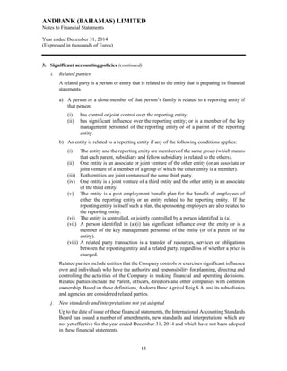 ANDBANK (BAHAMAS) LIMITED
Notes to Financial Statements
Year ended December 31, 2014
(Expressed in thousands of Euros)
13
3. Significant accounting policies (continued)
i. Related parties
A related party is a person or entity that is related to the entity that is preparing its financial
statements.
a) A person or a close member of that person’s family is related to a reporting entity if
that person:
(i) has control or joint control over the reporting entity;
(ii) has significant influence over the reporting entity; or is a member of the key
management personnel of the reporting entity or of a parent of the reporting
entity.
b) An entity is related to a reporting entity if any of the following conditions applies:
(i) The entity and the reporting entity are members of the same group (which means
that each parent, subsidiary and fellow subsidiary is related to the others).
(ii) One entity is an associate or joint venture of the other entity (or an associate or
joint venture of a member of a group of which the other entity is a member).
(iii) Both entities are joint ventures of the same third party.
(iv) One entity is a joint venture of a third entity and the other entity is an associate
of the third entity.
(v) The entity is a post-employment benefit plan for the benefit of employees of
either the reporting entity or an entity related to the reporting entity. If the
reporting entity is itself such a plan, the sponsoring employers are also related to
the reporting entity.
(vi) The entity is controlled, or jointly controlled by a person identified in (a).
(vii) A person identified in (a)(i) has significant influence over the entity or is a
member of the key management personnel of the entity (or of a parent of the
entity).
(viii) A related party transaction is a transfer of resources, services or obligations
between the reporting entity and a related party, regardless of whether a price is
charged.
Related parties include entities that the Company controls or exercises significant influence
over and individuals who have the authority and responsibility for planning, directing and
controlling the activities of the Company in making financial and operating decisions.
Related parties include the Parent, officers, directors and other companies with common
ownership. Based on these definitions, Andorra Banc Agricol Reig S.A. and its subsidiaries
and agencies are considered related parties.
j. New standards and interpretations not yet adopted
Up to the date of issue of these financial statements, the International Accounting Standards
Board has issued a number of amendments, new standards and interpretations which are
not yet effective for the year ended December 31, 2014 and which have not been adopted
in these financial statements.
 