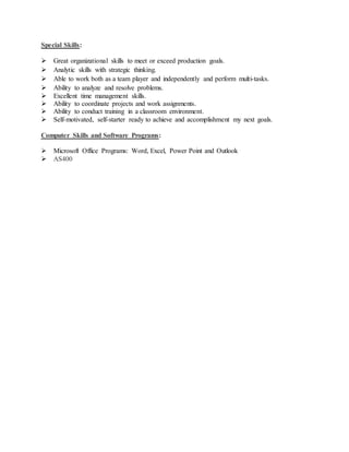 Special Skills:
 Great organizational skills to meet or exceed production goals.
 Analytic skills with strategic thinking.
 Able to work both as a team player and independently and perform multi-tasks.
 Ability to analyze and resolve problems.
 Excellent time management skills.
 Ability to coordinate projects and work assignments.
 Ability to conduct training in a classroom environment.
 Self-motivated, self-starter ready to achieve and accomplishment my next goals.
Computer Skills and Software Programs:
 Microsoft Office Programs: Word, Excel, Power Point and Outlook
 AS400
 