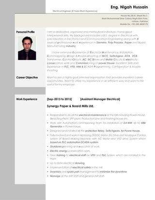 Electrical Engineer (8 Years Work Experience)
Personal Profile I am a dedicated, organized and methodical individual. I have good
interpersonal skills. My background includes a B.S. degree in Electrical with
specialization in Electronics and Communications Engineering along with 8
years of professional work experience in Siemens, Pulp Process, Paper and Board
Manufacturing Industry.
I have extensive Experience of Electrical Maintenance, installation,
Commissioning, design & trouble shooting of MCC, Switchgear, ACB , VCB,
Transformer, Control Circuits, AC, DC Drives and Motor Circuits & electricity
conservation work and Commissioning of power House. Excellent Skills and
Experience in PLC, VFD, HMI & SCADA Programming, Configuration & trouble
shooting.
Career Objective Want to join a highly goal oriented organization that provides excellent career
opportunities. Want to utilize my experience in an efficient way and want to be
useful for my employer.
Work Experience [Sep-2013 to 2015] [Assistant Manager Electrical]
Synergy Paper & Board Mills Ltd.
 Responsible to do all the electrical maintenance of the Mill including Power House,
Bleaching Plant, SPP plant, Production Line and Finishing House etc.
 Work with Automation commissioning team for installation of 3.4 MW, 60 HZ ABB
Generator in Power House.
 Designed and installed all the protection Relay, Switchgears, for Power House.
 Fully involved and work in replacing Old DC Motor, Dc Drive and Analogue Control
system of Board Making Machine with AC Motor and VFD drive System which
based on PLC automation SCADA system.
 Shutdown planning and execution of work.
 Electric energy conservation work.
 Give training to electrical staff on VFD and PLC System which are installed in the
Plant.
 Up to date electrical drawing.
 Implementation of electrical safety in the mill.
 Inventory and spare part management to minimize the downtime.
 Manage all the shift staff and general shift staff.
Eng. Nigah Hussain
House No.28/A, Street No.1,
Main Muhammad Dine Colony Bagh-Ban-Pura,
Lahore. Pakistan
Mobile No. +92-300-8830175
 