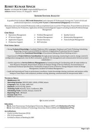 ROHIT KUMAR SINGH
Mobile: +65 83616663  E-Mail: singhrohit0907@gmail.com
Address: Sennet Terrace, 47, Singapore - 466737
SENIOR SYSTEM ANALYST
A qualified Post Graduate (MCA with Distinction) and a dynamic IT Professional, having over 7 years of rich and
professional experience, including over 4 years in International (Singapore) environment
Meticulous and result oriented Professional, with accomplished track record for IT Operation, Project Delivery & Service
Support Delivery for Production, Application & Enhancement/Upgrade Support including Incident/Problem/Change
Management
CORE SKILLS
 Operations Management
 IT Service Support
 Application Support
 Production Support
 Problem Management
 Incident Management
 Disaster Recovery
 BCP Activities
 Quality Control
 Relationship Management
 Team & People Management
FUNCTIONAL SKILLS
~ Strong Technical Knowledge of multiple Platforms (OS), Languages, Databases and Tools (Ticketing, Scheduling,
Reporting, Version Control & DWH) for delivery of Application/Production/Service Support.
Similarly has Functional Knowledge of Investment Baking and Retail Banking sectors ~
~ Experienced in Project Delivery Coordination through project planning, monitoring & control, change control &
configuration management, time & effort estimation, quality & risk management and communication between project
stakeholders ~
~ Similar expertise in Service Delivery Management by Communicating & Coordinating with all stake holders to
meet Business Demands; Requirement Analysis & Solution Design of Service Delivery; Documentation of
Functional/Technical Specifications; Finalization Scope & Terms of Service; Change Request review & Change
Management; Incident & Problem Management ~
~ Leads and international Team to performance excellence, insists knowledge sharing, motivates and mentors while
being an Team Player with analytical, problem solving, planning, communication & interpersonal skills ~
TECHNICAL SKILLS
QUALIFIC AT ION
Education:
 M.C.A., from Visvesvaraya Technological University, Belgaum (2007) with Distinction (76.7%)
 B.C.A., from Vellore Institute of Technology University, Vellore (2004) with Distinction (77%)
Accreditations:
∼ Oracle Certified Associate (OCA)
∼ ITIL V3 (Foundation)
∼ Certified on Basics of Banking by IIBF
Page 1 of 5
∼ Middleware: MQ
∼ Operating Systems: WIN XP,2003, LINUX, CITRIX, Solaris
∼ Languages: SQL, PL/SQL, AWK, Perl
∼ Database: Oracle 9i/10g, Sybase
∼ Ticketing Tools: Remedy, Snow, Confluence, JIRA
∼ Scheduling Tools: Crontab, Autosys, Control-M
∼ Reporting Tool: MS Excel
∼ Version Tool: PVCS
∼ DWH Tool: Informatica
 