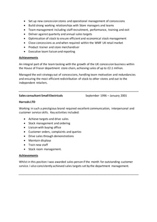  Set up new concession stores and operational management of concessions
 Build strong working relationships with Store managers and teams
 Team management including staff recruitment, performance, training and exit
 Deliver against quarterly and annual sales targets
 Optimisation of stock to ensure efficient and economical stock management
 Close concessions as and when required within the WMF UK retail market
 Product trainer and store merchandiser
 Executive team liaison and reporting
Achievements
An integral part of the team tasking with the growth of the UK concession business within
the House of Fraser department store chain, achieving sales of up to £2.1 million.
Managed the exit strategy out of concessions, handling team motivation and redundancies
and ensuring the most efficient redistribution of stock to other stores and out to the
independent retailers.
Sales consultant Small Electricals September 1996 – January 2001
Harrods LTD
Working in such a prestigious brand required excellent communication, interpersonal and
customer service skills. Key activities included:
 Achieve targets and drive sales
 Stock management and ordering
 Liaison with buying office
 Customer orders, complaints and queries
 Drive sales through demonstrations
 Maintain displays
 Train new staff
 Stock room management.
Achievements
Whilst in this position I was awarded sales person if the month for outstanding customer
service. I also consistently achieved sales targets set by the department management.
 
