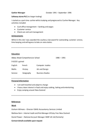 Cashier Manager October 1991 – September 1996
Safeway stores PLC (no longer trading)
I started as a part-time cashier whilst studying and progressed to Cashier Manager. Key
activities included:
 Cash office management – banking and wages
 Customer service
 Check-out and cash management
Achievements
Whilst in this role I was awarded the courtesy club award for outstanding customer service,
time keeping and willingness to take on extra duties.
Education
Abbey Wood Comprehensive School 1986 – 1991
9 GCSE’s gained
English French Computer studies
Maths History Art and Design
Science Geography Business Studies
Personal Information
 I am well travelled and adapt to change
 I have a keen interest in food and enjoy cooking, baking and entertaining.
 Enjoy camping around New Zealand
References
Work
Graham Wilmore – Director GWAS Accountancy Services Limited
Mathew Bain – Internal Audit and Risk Manager JR Duty Free New Zealand
Daniel Flower – National Account Manager WMF UK Ltd (Formerly)
Contact details available upon request
 