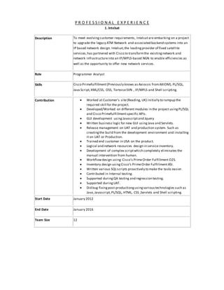 P R O F E S S I O N A L E X P E R I E N C E
1. Intelsat
Description To meet evolvingcustomer requirements, Intelsatare embarking on a project
to upgrade the legacy ATM Network and associated backend systems into an
IP based network design. Intelsat,the leadingprovider of fixed satellite
services,has partnered with Cisco to transformthe existingnetwork and
network infrastructureinto an IP/MPLS-based NGN to enable efficiencies as
well as the opportunity to offer new network services.
Role Programmer Analyst
Skills Cisco Primefulfillment(Previously knows as Axiossis fromAXIOM), PL/SQL,
Java Script,XML/CSS, OSS, TortoiseSVN , IP/MPLS and Shell scripting.
Contribution  Worked at Customer’s site(Reading, UK) initially to rampup the
required skill for the project.
 Developed/Worked on different modules in the project usingPL/SQL
and Cisco Primefulfillmentspecific APIs.
 GUI development usingJavascriptand Jquery
 Written business logic for new GUI usingJava and Servlets.
 Release management on UAT and production system. Such as
creatingthe build from the development environment and installing
it on UAT or Production.
 Trained end customer in USA on the product.
 Logical and network resources design in serviceinventory.
 Development of complex scriptwhich completely eliminates the
manual intervention from human.
 Workflowdesign using Cisco’s PrimeOrder Fulfillment O2S.
 Inventory design usingCisco’s PrimeOrder Fulfillment ASI.
 Written various SQLscripts proactively to make the tasks easier.
 Contributed in Internal testing.
 Supported duringQA testing and regression testing.
 Supported duringUAT.
 Did bug fixingpost-productiongusingvarioustechnologies such as
Java,Javascript,PL/SQL, HTML, CSS ,Servlets and Shell scripting.
Start Date January 2012
End Date January 2016
Team Size 12
 