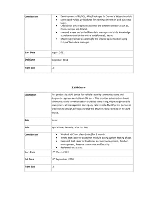 Contribution  Development of PL/SQL, APIs/Packages for Cramer’s Wizard module.
 Developed PL/SQL procedures for namingconvention and business
logic.
 Creation of device specification for the different vendors such as,
Cisco,Juniper and Alcatel.
 Learned a new tool called Metadata manager and did a knowledge
transformation for the entire Vodafone NSU team.
 Modeling of device accordingto the created specification using
Eclipse’Metadata manager.
Start Date August 2011
End Date December 2011
Team Size 12
3. GM Onstar
Description This product is a GPS device for vehiclesecurity communications and
diagnosticssystemavailableon GM cars.This provides subscription-based
communications in-vehiclesecurity ,hands free calling,map navigation and
emergency call management duringany catastrophe.The Wipro is partnered
with Intec to design,develop and test the BRM related activities on this GPS
device.
Role Tester
Skills Signl.eView, Remedy, SOAP UI, SQL
Contribution  Wroked at Client place(Intec) for 5 months.
 Wrote test cases for Customer module duringSystem testing phase.
 Executed test cases for Customer accountmanagement, Product
management, Revenue assuranceand Security.
 Reviewed test cases.
Start Date 17th March 2010
End Date 10th September 2010
Team Size 22
 