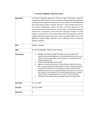 6. Terminal Capabilities Repository Project
Description A Terminal Capability Repository (TCR) that keeps information about the
capabilities of the handset, how to identify the handset (for both automatic
and specifically requested settings),and relevant protocol for OTA (Over the
Air) provisioning of device settings. The TCR is a vital element of the Smart
Trust Device Management system. The TCR is the data repository in the
system that contains information for each handset. It holds the information
required for successfully provisioning the subscriber handset. The TCR
contains information for each phone model about TAC (identifier of phone
model) Supported OTA protocol Data carrier (e.g. GPRS) WAP version and
bookmark support MMS capability E-mail capability Internet capability
SyncML capability
Role Software Engineer
Skills Oracle9i,PL/SQL,SQL, TOAD and Test Director.
Contribution  Databasemaintenance: New TAC (Type Allocation Codeof the
mobile) codes will beimported into databsetables by the client.Our
rolewas to ensure that data in the databaseis consistentafter the
change. Maintaining
 PL/SQL API development for the TCR.
 Regression Testing of terminals:The handsets are tested to ensure
that any bugs have been fixed and that no other previously working
functions have failed as a resultof there parations and that newly
added features have not created problems with previous versions of
the software. We accomplish this by testingthe terminals usingMy
Service Portal and updatingthe test results in the Test Director.
 Worked on minor development and bug fixingin the application.
Start Date 22nd Jan 2007
End Date 25th June 2008
Team Size 2
 