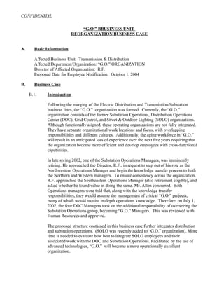 CONFIDENTIAL
“G.O.” BBUSINESS UNIT
REORGANIZATION BUSINESS CASE
A. Basic Information
Affected Business Unit: Transmission & Distribution
Affected Department/Organization: “G.O.” ORGANIZATION
Director of Affected Organization: R.F.
Proposed Date for Employee Notification: October 1, 2004
B. Business Case
B.1. Introduction
Following the merging of the Electric Distribution and Transmission/Substation
business lines, the “G.O.” organization was formed. Currently, the “G.O.”
organization consists of the former Substation Operations, Distribution Operations
Center (DOC), Grid Control, and Street & Outdoor Lighting (SOLO) organizations.
Although functionally aligned, these operating organizations are not fully integrated.
They have separate organizational work locations and focus, with overlapping
responsibilities and different cultures. Additionally, the aging workforce in “G.O.”
will result in an anticipated loss of experience over the next five years requiring that
the organization become more efficient and develop employees with cross-functional
capabilities.
In late spring 2002, one of the Substation Operations Managers, was imminently
retiring. He approached the Director, R.F., in request to step out of his role as the
Northwestern Operations Manager and begin the knowledge transfer process to both
the Northern and Western managers. To ensure consistency across the organization,
R.F. approached the Southeastern Operations Manager (also retirement eligible), and
asked whether he found value in doing the same. Mr. Allen concurred. Both
Operations managers were told that, along with the knowledge transfer
responsibilities, they would assume the management of critical “G.O.” projects,
many of which would require in-depth operations knowledge. Therefore, on July 1,
2002, the four DOC Managers took on the additional responsibility of overseeing the
Substation Operations group, becoming “G.O.” Managers. This was reviewed with
Human Resources and approved.
The proposed structure contained in this business case further integrates distribution
and substation operations. (SOLO was recently added to “G.O.” organization). More
time is needed to evaluate how best to integrate SOLO employees and their
associated work with the DOC and Substation Operations. Facilitated by the use of
advanced technologies, “G.O.” will become a more operationally excellent
organization.
 