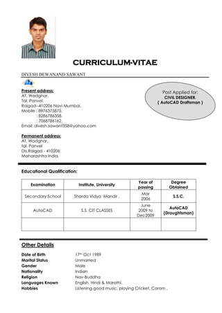 CURRICULUM-VITAE
DIVESH DEWANAND SAWANT
Present address:
AT. Wadghar.
Tal. Panvel.
Raigad--410206 Navi Mumbai.
Mobile : 8976375875.
: 8286786358.
: 7068786162.
Email: divesh.sawant358@yahoo.com
Permanent address:
At. Wadghar,
tal. Panvel
Dis.Raigad - 410206
Maharashtra India.
Educational Qualification:
Examination Institute, University
Year of
passing
Degree
Obtained
Secondary School Sharda Vidya Mandir .
Mar
2006
S.S.C.
AutoCAD S.S. CIT CLASSES
June
2009 to
Dec2009
AutoCAD
(Draughtsman)
Other Details
Date of Birth 17th Oct 1989
Marital Status Unmarried
Gender Male
Nationality Indian
Religion Nav-Buddha
Languages Known English, Hindi & Marathi.
Hobbies Listening good music, playing Cricket, Carom ,
Post Applied for:
CIVIL DESIGNER.
( AutoCAD Draftsman )
 