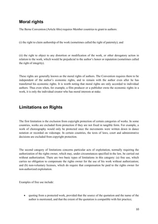 10
Moral rights
The Berne Convention (Article 6bis) requires Member countries to grant to authors:
(i) the right to claim authorship of the work (sometimes called the right of paternity); and
(ii) the right to object to any distortion or modification of the work, or other derogatory action in
relation to the work, which would be prejudicial to the author’s honor or reputation (sometimes called
the right of integrity).
These rights are generally known as the moral rights of authors. The Convention requires them to be
independent of the author’s economic rights, and to remain with the author even after he has
transferred his economic rights. It is worth noting that moral rights are only accorded to individual
authors. Thus even when, for example, a film producer or a publisher owns the economic rights in a
work, it is only the individual creator who has moral interests at stake.
Limitations on Rights
The first limitation is the exclusion from copyright protection of certain categories of works. In some
countries, works are excluded from protection if they are not fixed in tangible form. For example, a
work of choreography would only be protected once the movements were written down in dance
notation or recorded on videotape. In certain countries, the texts of laws, court and administrative
decisions are excluded from copyright protection.
The second category of limitations concerns particular acts of exploitation, normally requiring the
authorization of the rights owner, which may, under circumstances specified in the law, be carried out
without authorization. There are two basic types of limitations in this category: (a) free use, which
carries no obligation to compensate the rights owner for the use of his work without authorization;
and (b) non-voluntary licenses, which do require that compensation be paid to the rights owner for
non-authorized exploitation.
Examples of free use include:
 quoting from a protected work, provided that the source of the quotation and the name of the
author is mentioned, and that the extent of the quotation is compatible with fair practice;
 