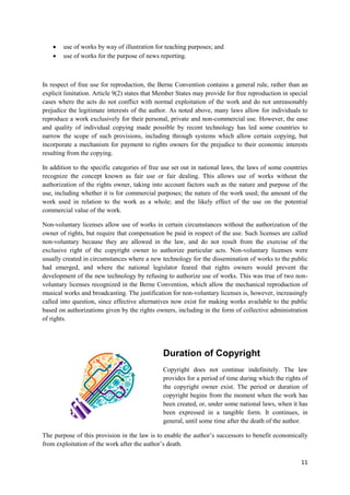 11
 use of works by way of illustration for teaching purposes; and
 use of works for the purpose of news reporting.
In respect of free use for reproduction, the Berne Convention contains a general rule, rather than an
explicit limitation. Article 9(2) states that Member States may provide for free reproduction in special
cases where the acts do not conflict with normal exploitation of the work and do not unreasonably
prejudice the legitimate interests of the author. As noted above, many laws allow for individuals to
reproduce a work exclusively for their personal, private and non-commercial use. However, the ease
and quality of individual copying made possible by recent technology has led some countries to
narrow the scope of such provisions, including through systems which allow certain copying, but
incorporate a mechanism for payment to rights owners for the prejudice to their economic interests
resulting from the copying.
In addition to the specific categories of free use set out in national laws, the laws of some countries
recognize the concept known as fair use or fair dealing. This allows use of works without the
authorization of the rights owner, taking into account factors such as the nature and purpose of the
use, including whether it is for commercial purposes; the nature of the work used; the amount of the
work used in relation to the work as a whole; and the likely effect of the use on the potential
commercial value of the work.
Non-voluntary licenses allow use of works in certain circumstances without the authorization of the
owner of rights, but require that compensation be paid in respect of the use. Such licenses are called
non-voluntary because they are allowed in the law, and do not result from the exercise of the
exclusive right of the copyright owner to authorize particular acts. Non-voluntary licenses were
usually created in circumstances where a new technology for the dissemination of works to the public
had emerged, and where the national legislator feared that rights owners would prevent the
development of the new technology by refusing to authorize use of works. This was true of two non-
voluntary licenses recognized in the Berne Convention, which allow the mechanical reproduction of
musical works and broadcasting. The justification for non-voluntary licenses is, however, increasingly
called into question, since effective alternatives now exist for making works available to the public
based on authorizations given by the rights owners, including in the form of collective administration
of rights.
Duration of Copyright
Copyright does not continue indefinitely. The law
provides for a period of time during which the rights of
the copyright owner exist. The period or duration of
copyright begins from the moment when the work has
been created, or, under some national laws, when it has
been expressed in a tangible form. It continues, in
general, until some time after the death of the author.
The purpose of this provision in the law is to enable the author’s successors to benefit economically
from exploitation of the work after the author’s death.
 