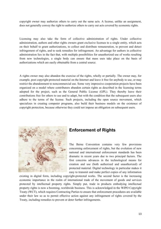 13
copyright owner may authorize others to carry out the same acts. A license, unlike an assignment,
does not generally convey the right to authorize others to carry out acts covered by economic rights.
Licensing may also take the form of collective administration of rights. Under collective
administration, authors and other rights owners grant exclusive licenses to a single entity, which acts
on their behalf to grant authorizations, to collect and distribute remuneration, to prevent and detect
infringement of rights, and to seek remedies for infringement. An advantage for authors in collective
administration lies in the fact that, with multiple possibilities for unauthorized use of works resulting
from new technologies, a single body can ensure that mass uses take place on the basis of
authorizations which are easily obtainable from a central source.
A rights owner may also abandon the exercise of the rights, wholly or partially. The owner may, for
example, post copyright protected material on the Internet and leave it free for anybody to use, or may
restrict the abandonment to noncommercial use. Some very impressive cooperation projects have been
organized on a model where contributors abandon certain rights as described in the licensing terms
adopted for the project, such as the General Public License (GPL). They thereby leave their
contributions free for others to use and to adapt, but with the condition that the subsequent users also
adhere to the terms of the license. Such projects, including the open source movement, which
specializes in creating computer programs, also build their business models on the existence of
copyright protection, because otherwise they could not impose an obligation on subsequent users.
Enforcement of Rights
The Berne Convention contains very few provisions
concerning enforcement of rights, but the evolution of new
national and international enforcement standards has been
dramatic in recent years due to two principal factors. The
first concerns advances in the technological means for
creation and use (both authorized and unauthorized) of
protected material. Digital technology in particular makes it
easy to transmit and make perfect copies of any information
existing in digital form, including copyright-protected works. The second factor is the increasing
economic importance in the realm of international trade of the movement of goods and services
protected by intellectual property rights. Simply put, trade in products embodying intellectual
property rights is now a booming, worldwide business. This is acknowledged in the WIPO Copyright
Treaty (WCT), which requires Contracting Parties to ensure that enforcement procedures are available
under their law so as to permit effective action against any infringement of rights covered by the
Treaty, including remedies to prevent or deter further infringements.
 