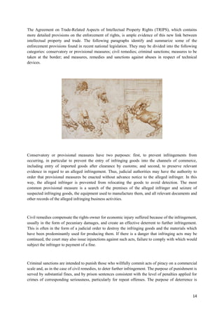 14
The Agreement on Trade-Related Aspects of Intellectual Property Rights (TRIPS), which contains
more detailed provisions on the enforcement of rights, is ample evidence of this new link between
intellectual property and trade. The following paragraphs identify and summarize some of the
enforcement provisions found in recent national legislation. They may be divided into the following
categories: conservatory or provisional measures; civil remedies; criminal sanctions; measures to be
taken at the border; and measures, remedies and sanctions against abuses in respect of technical
devices.
Conservatory or provisional measures have two purposes: first, to prevent infringements from
occurring, in particular to prevent the entry of infringing goods into the channels of commerce,
including entry of imported goods after clearance by customs; and second, to preserve relevant
evidence in regard to an alleged infringement. Thus, judicial authorities may have the authority to
order that provisional measures be enacted without advance notice to the alleged infringer. In this
way, the alleged infringer is prevented from relocating the goods to avoid detection. The most
common provisional measure is a search of the premises of the alleged infringer and seizure of
suspected infringing goods, the equipment used to manufacture them, and all relevant documents and
other records of the alleged infringing business activities.
Civil remedies compensate the rights owner for economic injury suffered because of the infringement,
usually in the form of pecuniary damages, and create an effective deterrent to further infringement.
This is often in the form of a judicial order to destroy the infringing goods and the materials which
have been predominantly used for producing them. If there is a danger that infringing acts may be
continued, the court may also issue injunctions against such acts, failure to comply with which would
subject the infringer to payment of a fine.
Criminal sanctions are intended to punish those who willfully commit acts of piracy on a commercial
scale and, as in the case of civil remedies, to deter further infringement. The purpose of punishment is
served by substantial fines, and by prison sentences consistent with the level of penalties applied for
crimes of corresponding seriousness, particularly for repeat offenses. The purpose of deterrence is
 