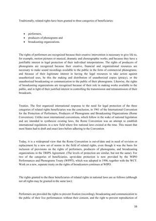 16
Traditionally, related rights have been granted to three categories of beneficiaries:
 performers,
 producers of phonograms and
 broadcasting organizations.
The rights of performers are recognized because their creative intervention is necessary to give life to,
for example, motion pictures or musical, dramatic and choreographic works; and because they have a
justifiable interest in legal protection of their individual interpretations. The rights of producers of
phonograms are recognized because their creative, financial and organizational resources are
necessary to make sound recordings available to the public in the form of commercial phonograms;
and because of their legitimate interest in having the legal resources to take action against
unauthorized uses, be this the making and distribution of unauthorized copies (piracy), or the
unauthorized broadcasting or communication to the public of their phonograms. Likewise, the rights
of broadcasting organizations are recognized because of their role in making works available to the
public, and in light of their justified interest in controlling the transmission and retransmission of their
broadcasts.
Treaties. The first organized international response to the need for legal protection of the three
categories of related rights beneficiaries was the conclusion, in 1961 of the International Convention
for the Protection of Performers, Producers of Phonograms and Broadcasting Organizations (Rome
Convention). Unlike most international conventions, which follow in the wake of national legislation
and are intended to synthesize existing laws, the Rome Convention was an attempt to establish
international regulations in a new field where few national laws existed at the time. This meant that
most States had to draft and enact laws before adhering to the Convention
Today, it is a widespread view that the Rome Convention is out-of-date and in need of revision or
replacement by a new set of norms in the field of related rights, even though it was the basis for
inclusion of provisions on the rights of performers, producers of phonograms, and broadcasting
organizations in the TRIPS Agreement. (The levels of protection are similar, but not the same). For
two of the categories of beneficiaries, up-to-date protection is now provided by the WIPO
Performances and Phonograms Treaty (WPPT), which was adopted in 1996, together with the WCT.
Work on a new, separate treaty on the rights of broadcasters continues at WIPO.
The rights granted to the three beneficiaries of related rights in national laws are as follows (although
not all rights may be granted in the same law):
Performers are provided the rights to prevent fixation (recording), broadcasting and communication to
the public of their live performances without their consent, and the right to prevent reproduction of
 