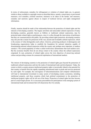 18
In terms of enforcement, remedies for infringement or violation of related rights are, in general,
similar to those available to copyright owners as described above, namely, conservatory or provisional
measures; civil remedies; criminal sanctions; measures to be taken at the border; and measures,
remedies and sanctions against abuses in respect of technical devices and rights management
information.
Finally, mention should be made of the relationship between the protection of related rights and the
interests of developing countries. The largely unwritten and unrecorded cultural expression of many
developing countries, generally known as folklore or traditional cultural expressions, may be
protected under related rights as performances, since it is often through the intervention of performers
that they are communicated to the public. By providing related rights protection, developing countries
may also provide a means for protection of the vast, ancient and invaluable cultural expression, which
is the essence of what distinguishes each culture. Likewise, protecting producers of phonograms and
broadcasting organizations helps to establish the foundation for national industries capable of
disseminating national cultural expression within the country and, perhaps more important, in markets
outside it. The current popularity of what is called world music demonstrates that such markets exist.
But the economic benefits from do not always return to the country where the cultural expressions
originated. In sum, protection of related rights serves the twin objectives of preserving national
culture and providing a means for commercial exploitation of international markets.
The interest of developing countries in the protection of related rights goes beyond the protection of
traditional cultural expressions and into the realm of international trade and development. Today, the
extent to which a country protects intellectual property rights is inextricably linked to the potential for
that country to benefit from the rapidly expanding international trade in goods and services protected
by such rights. For example, the convergence of telecommunications and computer infrastructures
will lead to international investment in many sectors of developing country economies, including
intellectual property, and those countries which lack political commitment to the protection of
intellectual property rights will be left out of the frame. Protection of related rights has thus become
part of a much larger picture. It is a necessary precondition for participation in the emerging system of
international trade and investment that will characterize the 21st century.
 