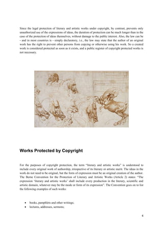 4
Since the legal protection of literary and artistic works under copyright, by contrast, prevents only
unauthorized use of the expressions of ideas, the duration of protection can be much longer than in the
case of the protection of ideas themselves, without damage to the public interest. Also, the law can be
- and in most countries is - simply declaratory, i.e., the law may state that the author of an original
work has the right to prevent other persons from copying or otherwise using his work. So a created
work is considered protected as soon as it exists, and a public register of copyright protected works is
not necessary.
Works Protected by Copyright
For the purposes of copyright protection, the term “literary and artistic works” is understood to
include every original work of authorship, irrespective of its literary or artistic merit. The ideas in the
work do not need to be original, but the form of expression must be an original creation of the author.
The Berne Convention for the Protection of Literary and Artistic Works (Article 2) states: “The
expression ‘literary and artistic works’ shall include every production in the literary, scientific and
artistic domain, whatever may be the mode or form of its expression”. The Convention goes on to list
the following examples of such works:
 books, pamphlets and other writings;
 lectures, addresses, sermons;
 