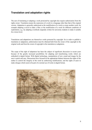 9
Translation and adaptation rights
The acts of translating or adapting a work protected by copyright also require authorization from the
rights owner. Translation means the expression of a work in a language other than that of the original
version. Adaptation is generally understood as the modification of a work to create another work, for
example adapting a novel to make a film; or the modification of a work for different conditions of
exploitation, e.g., by adapting a textbook originally written for university students to make it suitable
for a lower level.
Translations and adaptations are themselves works protected by copyright. So in order to publish a
translation or adaptation, authorization must be obtained both from the owner of the copyright in the
original work and from the owner of copyright in the translation or adaptation.
The scope of the right of adaptation has been the subject of significant discussion in recent years
because of the greatly increased possibilities for adapting and transforming works which are
embodied in digital format. With digital technology, manipulation of text, sound and images by the
user is quick and easy. Discussions have focused on the appropriate balance between the rights of the
author to control the integrity of the work by authorizing modifications, and the rights of users to
make changes which seem to be part of a normal use of works in digital format.
 