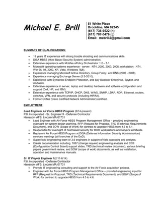 Michael E. Brill
51 White Place
Brookline, MA 02245
(617) 738-9522 (h)
(617) 797-5476 (c)
Email: mebrill2@gmail.com
SUMMARY OF QUALIFICATIONS:
• 18 years IT experience with strong trouble shooting and communications skills.
• DISA HBSS (Host Based Security System) administration.
• Extensive experience with McAfee ePolicy Orchestrator 1.2 – 5.1.
• Microsoft operating systems experience - server: NT4, 2000, 2003, 2008; workstation: NT4,
Win 95, 98, 2000, XP, Vista, Windows 7&8).
• Experience managing Microsoft Active Directory, Group Policy, and DNS (2000 - 2008).
• Experience managing Exchange Server (5.5-2010).
• Experience with Symantec Endpoint Protection, and Spy Sweeper Enterprise, Spybot, and
AdAware.
• Extensive experience in server, laptop and desktop hardware and software configuration and
support (Dell, HP, and IBM).
• Extensive experience with TCP/IP, DHCP, DNS, WINS, SNMP, LDAP, RDP, Ethernet, routers,
switches, VPN, and security protocols (including HIPAA).
• Former CCNA (Cisco Certified Network Administrator) certified.
EMPLOYMENT:
Lead Engineer Air Force HBSS Program (6/14-present)
P3I, Incorporated - Sr. Engineer II - Defense Contractor
Hanscom AFB, Lincoln MA 01731
• Lead Engineer with Air Force HBSS Program Management Office – provided engineering
oversight for system design planning, RFP (Request for Proposal, TRD (Technical Requirements
Document), and SOW (Scope of Work) for contract to upgrade HBSS from 4.6 to 5.1.
• Responsible for oversight of host based security for 800K workstations and servers worldwide.
• Represent Air Force HBSS Program at DISA (Defense Information Security Administration)
services meetings (all branches of the DoD).
• Supervised engineering team of 3.5 engineers in support of field operators and analysts.
• Create documentation including, 1067 (change request) engineering analysis and CCB
(Configuration Control Board) support slides, TRD (technical review document), various briefing
papers government review, and SOW (scope of work) documents, as well as installation,
operation and maintenance manuals.
Sr. IT Project Engineer I (2/11-6/14)
P3I, Incorporated - Defense Contractor
Hanscom AFB, Lincoln MA 01731
• Provide IT engineering consulting and support to the Air Force acquisition process.
• Engineer with Air Force HBSS Program Management Office – provided engineering input for
RFP (Request for Proposal, TRD (Technical Requirements Document), and SOW (Scope of
Work) for contract to upgrade HBSS from 4.5 to 4.6.
 