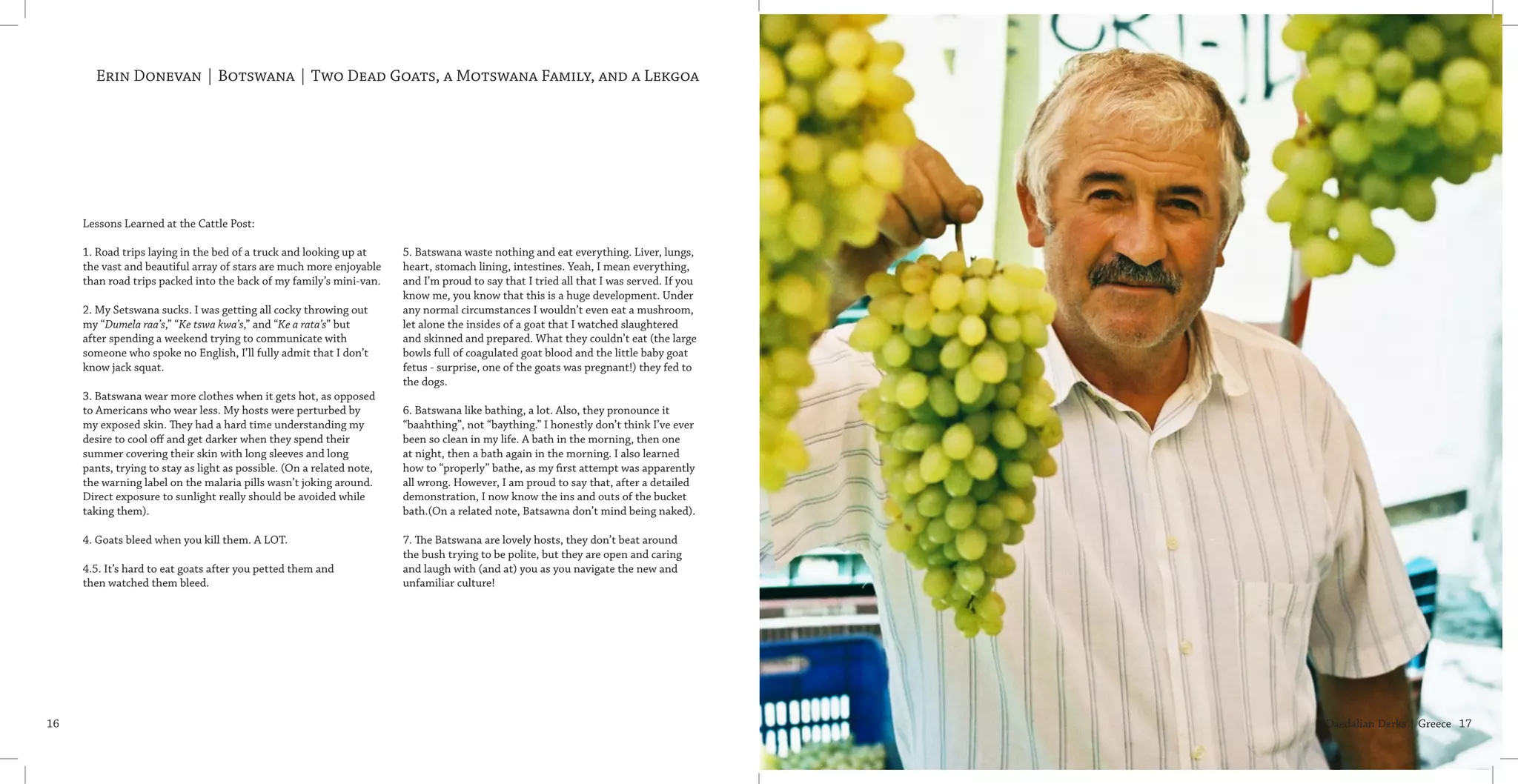 Daedalian Derks | Greece 1716
Erin Donevan | Botswana | Two Dead Goats, a Motswana Family, and a Lekgoa
Lessons Learned at the Cattle Post:
           
1. Road trips laying in the bed of a truck and looking up at
the vast and beautiful array of stars are much more enjoyable
than road trips packed into the back of my family’s mini-van.
2. My Setswana sucks. I was getting all cocky throwing out
my “Dumela raa’s,” “Ke tswa kwa’s,” and “Ke a rata’s” but
after spending a weekend trying to communicate with
someone who spoke no English, I’ll fully admit that I don’t
know jack squat.
3. Batswana wear more clothes when it gets hot, as opposed
to Americans who wear less. My hosts were perturbed by
my exposed skin. They had a hard time understanding my
desire to cool off and get darker when they spend their
summer covering their skin with long sleeves and long
pants, trying to stay as light as possible. (On a related note,
the warning label on the malaria pills wasn’t joking around.
Direct exposure to sunlight really should be avoided while
taking them).
4. Goats bleed when you kill them. A LOT.
4.5. It’s hard to eat goats after you petted them and
then watched them bleed.
5. Batswana waste nothing and eat everything. Liver, lungs,
heart, stomach lining, intestines. Yeah, I mean everything,
and I’m proud to say that I tried all that I was served. If you
know me, you know that this is a huge development. Under
any normal circumstances I wouldn’t even eat a mushroom,
let alone the insides of a goat that I watched slaughtered
and skinned and prepared. What they couldn’t eat (the large
bowls full of coagulated goat blood and the little baby goat
fetus - surprise, one of the goats was pregnant!) they fed to
the dogs.
6. Batswana like bathing, a lot. Also, they pronounce it
“baahthing”, not “baything.” I honestly don’t think I’ve ever
been so clean in my life. A bath in the morning, then one
at night, then a bath again in the morning. I also learned
how to “properly” bathe, as my first attempt was apparently
all wrong. However, I am proud to say that, after a detailed
demonstration, I now know the ins and outs of the bucket
bath.(On a related note, Batsawna don’t mind being naked). 
7. The Batswana are lovely hosts, they don’t beat around
the bush trying to be polite, but they are open and caring
and laugh with (and at) you as you navigate the new and
unfamiliar culture!
 