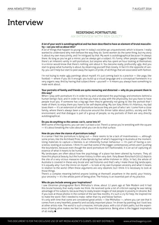 Interview
Redefining portraiture:
an interview with Ben Quilty
A lot of your work is autobiographical and has been described to have an element of brutal masculin-
ity – can you tell us about this?
A lot of things that happen to young men in today’s societies go unquestioned, which is bizarre. I really
wanted to understand why men behave the way they do. Some women do the same thing, but my story
is about my own masculinity, and I’m intrigued by that. My work is autobiographical because I’m always
there. As long as you’ve got a mirror, you’ve always got a subject. It's funny; often people suggest that
there’s an inherent vanity in self-portraiture, but anyone who has spent an hour looking at themselves
in a mirror would know that there’s nothing vain about it. You become really, profoundly ugly. And you
start to grasp what humanity is about, by observing yourself that closely. In fact it’s the opposite of van-
ity; you can’t help but start to peel away the layers of pride, of all things that are associated with fashion.
I’m not trying to make ugly paintings about myself, it’s just coming back to a practice — like yoga, like
football — where if you do it enough, you build up a visual language and a conceptual framework in a
very organic way. And by having that subject there – yourself — it means you always have something to
make work about.
Your portraits of family and friends are quite menacing and distorted — why do you present them in
this way?
When I play with portraiture it’s in order to try and understand the psychology and emotions behind a
human being’s face, and in order to do that you have to play with the physicality, but you have to have
people trust you. If someone has a big ego then they’re generally not going to like the portrait that I
make of them; to enjoy them you have to be self-deprecating. My son Joey thinks it’s hilarious, my dad
loves them — it’s an extension of self-portraiture because they are part of who I am. I come from a close
family, where there’s always been a discourse around the dinner table about politics, society and the
environment; and that dialogue is part of a group of people, so my portraits of them are very directly
autobiographical.
Do you do anything to the canvas: cut it, carve into it?
With some of the big works, you can see I cut back a lot. There’s a sense you’re wrestling with the square
— it’s about breaking the rules about what you can do to that surface.
How do you view the stance of portraiture today?
In a sense I feel like portraiture is dying out — there seems to be a lack of inventiveness —, although
some prizes, like the Archibald Prize, show the strength of what’s happening in Australia at the moment.
Using materials to capture a likeness is an inherently human behaviour — it’s part of having a con-
science, looking at ourselves. I think it’s sad that some of the bigger contemporary artists aren’t pushing
the boundaries, because even though the word portraiture isn’t fashionable, it is an act of capturing an
essence of what it means to be human.
My landscapes are often about how the psychology of a place has been altered by humans. They all
have this physical beauty, but the human history is often very dark. Fairy Bower Rorschach (2012) depicts
the site of a very vicious massacre of aboriginals by two white Irishmen in 1834. In fact, the whole of
Australia is covered in these very brutal and sad histories and that’s why I make those big landscapes;
it is equally why I turn the mirror on myself — to look at my own European ancestry and what it means
in relation to the world. Often these arguments are very idealistic but I think it is necessary to look at
those things.
There’s a complex meaning behind anyone looking at themself; anywhere in the world, your history,
your ancestry — it’s the whole point of being alive. The history is an essential part of my practice.
Who do you include among your inspirations?
I saw Ukrainian photographer Boris Mikhaïlov’s show, about 12 years ago at Tate Modern and it had
this brutal honesty that really made me think. He received quite a lot of criticism saying he was taking
advantage of his subjects, because they’re really brazen images of real people in poverty in Ukraine. But
if you look at those photos in the context of the last few months, it’s such a cry for help. He inspired me
to make the work I felt I needed to make; rather than try and follow fashion.
It’s only with time that some are considered great artists — like Mikhaïlov —, where you can see that it
comes from a very heartfelt, powerful and socially important place. I’m driven by painting, but I look less
at other artists now. The world is such a massive, intricate place, with a lot of dark paths, but the experi-
ence of being alive makes me feel lucky to have this experience. Being alive is the biggest inspiration
of all really.
	 This document is for the exclusive use of Art Media Agency’s clients. do not distribute.	 www.artmediaagency.com
AMA Newsletter 164	22	 7 August 2014
 