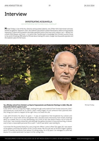 Interview
Investigating Acquavella:
an interviewwith Michael Findlay
Michael Findlay
Michael Findlay is one of the four directors at Acquavella Galleries, one of New York's best known and esta-
blished art galleries. Opened in 1921, the Galleries specialised in Italian Renaissance, before turning towards
Impression, Cubism and Surrealism; and today represent some of the most iconic names in art — Monet, Gia-
cometti, Miró, Braque, and Freud —, to name a few. Transferring his knowledge from Christie's auction house
to the world of dealing, AMA talked to Michael about making this career change, how Acquavella operates and
the Galleries' plans for the future.
You officially retired from Christie’s as Head of Impressionist and Modernist Paintings in 2000. Why did
Acquavella Galleries appeal to you?
It was while I was on a long-haul flight, reading through some material from human resources, that I
discovered you could retire at 55, which I didn’t really forget! I’m not someone that’s planned their
life; things just seem to happen at the right time, or at least this did.
I was with Christie's for about 15 years — it was an experience that broadened my outlook and
brought me in touch with artists and genres that I wouldn’t have necessarily have known anything
about as a dealer. But it is a very demanding, 24/7 kind of life, that doesn’t leave a lot of room for
much else. I was recently remarried, and although the gallery business is busy and exciting, it allows
one to have a reasonable personal life as well — which was what I was looking for.
I’ve known the Acquavella family for a very long time. When I came to New York aged 18, I was aware
of the gallery and knew the father of the current owner. My first job was at Richard Feigen's gallery
which is literally two blocks from where I’m sitting today, so in 50 years I’ve managed to come two
blocks! It’s a small world and I’ve been in it for a long time...
	 This document is for the exclusive use of Art Media Agency’s clients. do not distribute.	 www.artmediaagency.com
AMA Newsletter 162	19	 24 July 2014
 