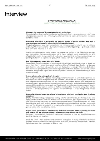 Interview
Investigating Acquavella:
an interviewwith Michael Findlay
Where are the majority of Acquavella’s collectors buying from?
The majority from America, after that Europe, and then Asia. That’s a general comment, I don’t know
what people’s passports are — they may have homes in several places. Unlike auction houses we
don’t keep track!
Acquavella sells pieces by artists who are regularly present in auction houses – what kind of
relationship do you have with sellers like Christie's and Sotheby's?
The gallery has sold a great many Impressionist and 20th century works in its 90 years of existence
and many of them are bound to — during their lives as second hand paintings — go through auction.
A lot come back around to us as well.
One of the problems about having a media that looks at the obvious, is that they mostly take their
cues from auctions that represent less than half of the art market, it counts for something like 47%
of a global art market at any price level. So, there are great paintings and expensive paintings, and
paintings that aren’t so expensive or great, which are sold every day by galleries like ours.
How does the gallery obtain most of its works?
[laughs] Well, certain things have to remain secret! We still have some living artists, so we get our
works from them — James Rosenquest, Enoc Perez, Wayne Thiebaud, Nigel Boselo — and private
collectors who sell pieces with us, in the same way that auction houses get their works. Sellers they
have a choice of going with an auction house or privately; and I think it's about who you feel comfor-
table with, who you have a good track record with; and it's whether you want to something in public,
or more privately.
In your opinion, what is the gallery's strength?
As a family business with a 90-year history Acquavella incorporates an unrivalled experience and
expertise in the fields of Impressionist and Twentieth Century art and sources great works of art
from long-time private clients in the U.S. and Europe. Moving forward with the third generation into
contemporary art, we can offer our international clients top quality works by Monet and Degas, Pi-
casso and Matisse, Warhol, Lichtenstein and Freud, as well as the living artists we represent. Another
strength has to be our team: in addition to the four members of the Acquavella family; there are four
directors — two European-born, one Japanese and one Chinese —, so our backgrounds are very
diverse.
Acquavella Galleries began specialising in Renaissance painting – how has its taste developed
since then?
Shortly after William Acquavella started working with his father Nicholas, the founder, in the early
1960s, the focus shifted from Old Masters works to Impressionist, post-Impressionist and Modern.
Over thirty years ago the gallery was devoting exhibitions to artists such as Anthony Caro and Robert
Rauschenberg, while more recently we have invited guest curators like Dieter Buchhart, Judith Gold-
man and Vito Schnabel to work with us on high-profile exhibitions — designed just as much for the
general public as for our collecting clients.
In your career, you've worked predominantly with more traditional media — painting and sculp-
ture. How do you feel about performance art and other experimental practices?
Personally I do not believe that what is traditionally conceived as "fine art" should simply mean
painting, drawing and sculpture.
Since the 1960s I have attended and sometimes participated in many performance events by
pioneers of the unconventional, like Ray Johnson. In my book, The Value of Art, I describe a fire event
by John Van Saun that I “produced” in SoHo in 1969.
	 This document is for the exclusive use of Art Media Agency’s clients. do not distribute.	 www.artmediaagency.com
AMA Newsletter 162	20	 24 July 2014
 