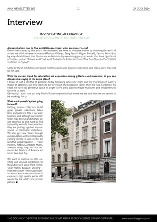 Interview
Investigating Acquavella:
an interviewwith Michael Findlay
Acquavella host four to five exhibitions per year: what are your criteria?
Other than shows by the artists we represent, we seek to innovate either by showing the work of
artists we think deserve attention (Manolo Millares, Zeng Fanzhi, Miguel Barceló, Fausto Melotti) or
by way of exhibitions that illuminate and educate by examining groups of works that have significant
affinities, such as “Robert and Ethel Scull: Portrait of a Collection” and “The Pop Object—The Still life
Tradition in Pop Art”.
Some of these exhibitions are loans from museums and private collections, and many works may not
be for sale.
With the current trend for relocation and expansion among galleries and museums, do you see
Acquavella staying in the same place?
I know of just a handful of galleries today following what one might call the Marlborough Gallery
model of satellites, but this seems to be very much the exception, rather than the rule. For almost 50
years we have had generous space in a high-traffic area, close to major museums and this continues
to serve us well.
Obviously, I can't rule out any kind of future expansion but where we are and how we are seems to
be working, for us.
What are Acquavella's plans going
forward?
Helping serious collectors build
great private collections takes
time and patience. This is our core
business and although our clients'
tastes may develop and change, we
will continue to work hard to find
top quality works for them, whether
they are putting together Impres-
sionist or Minimalist collections.
We also get new clients through
our reputation and friendships with
existing clients, as well as the art
fairs that we participate in — Frieze
Masters, ArtBasel, ArtBasel Miami,
ArtBasel Hong Kong and our do-
mestic Art Dealer’s of America art
fair in New York City.
We want to continue to offer ex-
citing and unusual exhibitions to
the public such as our most recent,
“Jean-Michel Basquiat Drawing -
From the Schorr Family Collection”
— which was a loan exhibition of
extremely high quality works still
owned by the artist’s first private
patrons.
	 This document is for the exclusive use of Art Media Agency’s clients. do not distribute.	 www.artmediaagency.com
AMA Newsletter 162	21	 24 July 2014
 
