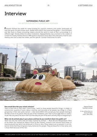 Interview
Supersizing public art:
an interview with Florentijn Hofman
HippopoThames
Florentijn Hofman
In situ at Nine Elms on
the South Bank
credit : Steve Stills
How would describe your artistic mission?
That's a hard one to start with! I think firstly, I want to show people beautiful things; in shape, in
construction, quantity of work, labour intensity; and secondly to let people see things in a fresh
perspective in their own public domain — their world. Within this concept you have people meeting at
the feet of one of my pieces; they are part of the installation, and I like to encourage them to commu-
nicate. Not only about the work itself, but how they are part of the work and why they're intrigued by it.
What role do animals play in your pieces and how do you transform them into public art?
There are only two works that are really inspired by animals — Musk Rat and Partyaardvark. Most
of my others are inspired by objects found at flea markets, ceramics from second hand shops, or
mass-produced toys which are produced in China or Asia. These objects are so present in our col-
lective minds that they bring back many memories for people. They are beautiful in that sense, and
I chose them because of this fact.
Florentjn Hofman has made his name building his colossal creations onto public landscapes all
over the world. His best-known work, Rubber Duck (2007), has traversed the globe — from Auckland
and São Paulo to Osaka; provoking viewers around the world to look at their surroundings in a
different light. Shortly before his latest installation, Hippopothames, was unveiled to the crowds of
London for Totally Thames festival, AMA spoke to the Dutch artist about this new piece, how he uses
memory and size to level the viewer, and the specific 'cocktail' that builds his work.
	 This document is for the exclusive use of Art Media Agency’s clients. do not distribute.	 www.artmediaagency.com
AMA Newsletter 168	21	 4 September 2014
 