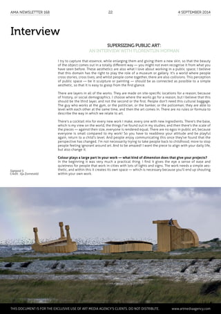 Interview
Supersizing public art:
an interview with Florentijn Hofman
I try to capture that essence, while enlarging them and giving them a new skin, so that the beauty
of the object comes out in a totally different way — you might not even recognise it from what you
have seen before. These aesthetics are also what I love about working in a public space; I believe
that this domain has the right to play the role of a museum or gallery. It's a world where people
cross stories, cross lives; and whilst people come together, there are also collisions. This perception
of public space — be it sculpture or painting — should be as connected as possible to a simple
aesthetic, so that it is easy to grasp from the first glance.
There are layers in all of the works. They are made on site-specific locations for a reason; because
of history, or social demographics. I choose where the works go for a reason, but I believe that this
should be the third layer, and not the second or the first. People don't need this cultural baggage.
The guy who works at the gym, or the politician, or the banker, or the policeman; they are able to
level with each other at the same time, and then the art comes in. There are no rules or formula to
describe the way in which we relate to art.
There's a cocktail mix for every new work I make, every one with new ingredients. There's the base,
which is my view on the world, the things I've found out in my studies; and then there's the scale of
the pieces — against their size, everyone is rendered equal. There are no egos in public art, because
everyone is small compared to my work! So you have to readdress your attitude and be playful
again, return to a child's level. And people enjoy communicating this once they've found that the
perspective has changed. I'm not necessarily trying to take people back to childhood; more to stop
people feeling ignorant around art. And to be amazed! I want the piece to align with your daily life,
but also change it.
Colour plays a large part in your work — what kind of dimension does that give your projects?
In the beginning it was very much a practical thing. I find it gives the eye a sense of ease and
quietness for people that work in cities with lots of lights and signs. The work needs a simple aes-
thetic, and within this it creates its own space — which is necessary because you'll end up shouting
within your own work.
Signpost 5
Credit : Ilja Zonneveld
	 This document is for the exclusive use of Art Media Agency’s clients. do not distribute.	 www.artmediaagency.com
AMA Newsletter 168	22	 4 September 2014
 