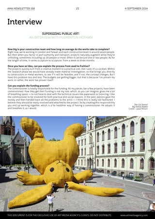 Interview
Supersizing public art:
an interview with Florentijn Hofman
How big is your construction team and how long on average do the works take to complete?
Right now, we're working in London and Taiwan and each construction team is around seven people.
But then when you factor in port authority and transport, projects naturally augment while they're
unfolding, sometimes including up 20 people or more. Often it can be just one or two people. As for
the length of time, it varies sculpture to sculpture. From a week to three months.
Once you have an idea, can you explain the process from seed to fruition?
The projects quickly turn from a creative moment to a practical one; like I said, it's a cocktail. Within
the research phase we would have already made material investigation, so that brings you directly
to constructors or metal workers, to see if it will be feasible; and if not, the concept changes. But I
have this problem less and less. The budgets are getting bigger; but that is because I've proven my
work; or rather, the work has proven itself!
Can you explain the funding process?
The commissioner is totally responsible for the funding. All my pieces, bar a few projects, have been
commissioned. How they get their funding is not my role; which, as you can imagine, gives me a lot
of breathing space — to not have to deal with the technical issues like paperwork or licencing. I like
the commissioner to be involved for both practical and social reasons. In the past, patrons gave the
money and then handed back all the problems to the artist — I think this is really old fashioned. I
believe they should be really involved and attached to the project. So by creating this responsibility
you end up working together, which is a far healthier way of having a commissioner. He adopts it
and breathes it, as I would.
Stor Gul Kanin/
Big Yellow Rabbit
Credit : Lasse Person
	 This document is for the exclusive use of Art Media Agency’s clients. do not distribute.	 www.artmediaagency.com
AMA Newsletter 168	23	 4 September 2014
 