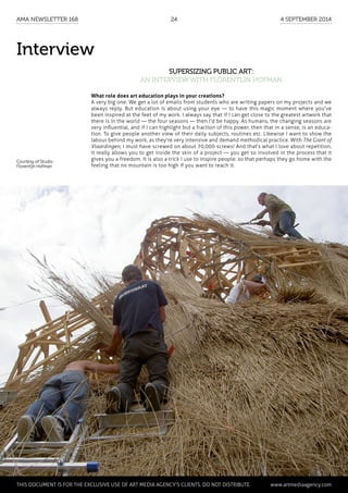Interview
Supersizing public art:
an interview with Florentijn Hofman
What role does art education plays in your creations?
A very big one. We get a lot of emails from students who are writing papers on my projects and we
always reply. But education is about using your eye — to have this magic moment where you've
been inspired at the feet of my work. I always say that if I can get close to the greatest artwork that
there is in the world — the four seasons — then I'd be happy. As humans, the changing seasons are
very influential, and if I can highlight but a fraction of this power, then that in a sense, is an educa-
tion. To give people another view of their daily subjects, routines etc. Likewise I want to show the
labour behind my work, as they're very intensive and demand methodical practice. With The Giant of
Vlaardingen, I must have screwed on about 70,000 screws! And that's what I love about repetition,
it really allows you to get inside the skin of a project — you get so involved in the process that it
gives you a freedom. It is also a trick I use to inspire people: so that perhaps they go home with the
feeling that no mountain is too high if you want to reach it.
Courtesy of Studio
Florentijn Hofman
	 This document is for the exclusive use of Art Media Agency’s clients. do not distribute.	 www.artmediaagency.com
AMA Newsletter 168	24	 4 September 2014
 