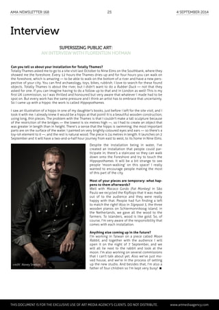 Interview
Supersizing public art:
an interview with Florentijn Hofman
Can you tell us about your installation for Totally Thames?
Totally Thames asked me to go to a site visit last October to Nine Elms on the Southbank, where they
showed me the foreshore. Every 12 hours the Thames dries up and for four hours you can walk on
the foreshore, which is amazing — to be able to walk on the bottom of a river and have a new pers-
pective of your city. You can find archaeology, toys, bikes, rubbish; I love to search for these found
objects. Totally Thames is about the river, but I didn't want to do a Rubber Duck — not that they
asked for one. If you can imagine having to do a follow up to that and in London as well! This is my
first UK commission, so I was thrilled and honoured but very aware that whatever I made had to be
spot on. But every work has the same pressure and I think an artist has to embrace that uncertainty.
So I came up with a hippo: the work is called Hippopothames.
I saw an illustration of a hippo in one of my daughter's books, just before I left for the site visit, and I
took it with me. I already knew it would be a hippo at that point! It is a beautiful wooden construction;
using long, thin pieces. The problem with the Thames is that I couldn't make a tall sculpture because
of the restriction of the bridges — the lowest is six metres high —, so I had to create an object that
was greater in length than in height. There's a sense that the hippo is swimming; the most important
parts are on the surface of the water. I painted on very brightly coloured eyes and ears — so there's a
toy-ish element to it —, and the rest is natural wood. The piece is 24 metres in length. It launches on 2
September and it will have a two-and-a-half hour journey from east to west, to its home in Nine Elms.
Despite the installation being in water, I've
created an installation that people could par-
ticipate in; there's a staircase so they can walk
down onto the Foreshore and try to touch the
Hippopothames. It will be a bit strange to see
people 'moon-walking' on this space! I really
wanted to encourage people making the most
of this part of the city.
Most of your pieces are temporary: what hap-
pens to them afterwards?
Well with Macaco Gordo (Fat Monkey) in São
Paulo we recycled the flipflops that it was made
out of to the audience and they were really
happy with that. People had fun finding a left
to match the right! Also in Signpost 5, the three
wooden pianos on Schiermonnikoog island, in
the Netherlands, we gave all the wood to the
farmers. To islanders, wood is like gold. So, of
course, I'm very aware of the responsibility that
comes with each installation.
Anything else coming up in the future?
I'm working in Taiwan on a piece called Moon
Rabbit, and together with the audience I will
open it on the night of 7 September, and we
will all lie next to the rabbit and look at the
moon. I'm also working on several commissions
that I can't talk about yet. Also we've just mo-
ved house, and we're in the process of setting
up the new studio. And besides that, I'm also a
father of four children so I'm kept very busy! 
credit : Alexey Snetkov
	 This document is for the exclusive use of Art Media Agency’s clients. do not distribute.	 www.artmediaagency.com
AMA Newsletter 168	25	 4 September 2014
 