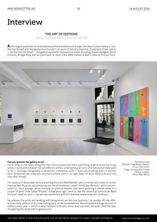 Interview
The art of editions:
an interview with Alan Cristea
Installation view
Michael Craig-Martin Objects
of our Time, 2012.
Image courtesy Alan Cristea
Gallery, London.
Photo Peter White
Can you present the gallery to us?
For as long as I've been doing this, the core business has been publishing original prints by living
artists. I work with between 30-40 different artists, underwriting all sorts of projects that they want
to do — etchings, lithography, screenprints, computers, LCDs — basically anything that’s in edition
form. Sometimes we showcase an artist's unique work — as I get older I’m more likely to branch out
into other things!
For instance in December we’re presenting the artist Mark Neville, who currently has a show on at the
Imperial War Museum, and previously we did an exhibition called "Conflicted Memory" which concen-
trated on much younger artists working on political themes, and we’re planning a similar show in a
couple of years' time called "Protest". A few years ago I went to see the ceramicist Edmund de Waal
because I liked his work — we did two exhibitions with him and that relationship still continues.
So, whereas the prints and working with living artists are the core business, I do wander off into diffe-
rent territory, without in any way cutting back on the fundamentals. We still publish a huge amount of
editions every year — which is what I wanted to do ever since I was a student, because I liked the idea
of papering the world with original prints.
As the largest publisher of contemporary prints and editions in Europe, the Alan Cristea Gallery in Lon-
don has thrived with the eponymous founder's 40 years of industry expertise. Comprised of two spaces
— 31 and 34 Cork Street — the gallery represents international artists including Howard Hodgkin, David
Hockney, Bridget Riley and Ian Davenport, to name a few. AMA chatted to Alan Cristea to find out more.
	 This document is for the exclusive use of Art Media Agency’s clients. do not distribute.	 www.artmediaagency.com
AMA Newsletter 165	18	 14 August 2014
 