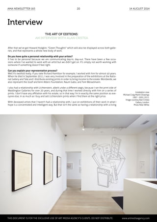Interview
The art of editions:
an interview with Alan Cristea
After that we’ve got Howard Hodgkin, "Green Thoughts" which will also be displayed across both galle-
ries, and that represents a whole new body of work.
Do you have quite a personal relationship with your artists?
It has to be personal because we are communicating day-in, day-out. There have been a few occa-
sions where I’ve wanted to work with an artist but we didn’t get on. It’s simply not worth working with
someone if something doesn’t feel right.
Can you explain your representation process?
Well it's twofold really. If you take Richard Hamilton for example, I worked with him for almost 40 years.
When he died in September 2011, I was very involved in the preparation of the exhibitions at the Natio-
nal Gallery and Tate and I distribute existing prints in order to bring income to the estate. Worldwide, we
also represent the Josef and Anni Albers Foundation, Naum Gabo, and Tom Wesselmann.
I also had a relationship with Lichtenstein, albeit under a different aegis, because I ran the print side of
Waddington Galleries for over 20 years, and during that time I worked directly with him on a series of
prints. I don’t have any affiliation with his estate, so in that way I’m in exactly the same position as eve-
ryone else, in as much as I buy and sell Lichtenstein prints when I find them at the right price.
With deceased artists that I haven't had a relationship with, I put on exhibitions of their work in what I
hope is a concentrated and intelligent way. But that isn’t the same as having a relationship with a living
Installation view
Michael Craig-Martin Drawings
1967 - 2002, 2011.
Image courtesy Alan Cristea
Gallery, London.
Photo Peter White
	 This document is for the exclusive use of Art Media Agency’s clients. do not distribute.	 www.artmediaagency.com
AMA Newsletter 165	20	 14 August 2014
 