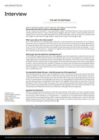 Interview
The art of editions:
an interview with Alan Cristea
artist or someone’s estate; it doesn’t have the same degree of responsibility.
Do you take risks when it comes to selecting your artists?
Yes, for instance the exhibition I discussed earlier called "Conflicted Memory" was mostly artists that
nobody had ever heard of. It was commercially indulgent, because I knew I couldn’t possibly make any
money out of it, but it was really enjoyable to do. And occasionally I will see an artist at a student show
and I begin to work them. Our age range is really broad, it spans 20s through to 80s.
What’s your take on the online market?
For us, the Internet is an unbelievably useful tool in the promotion and illustration of our editions.
There are various companies who have tried to sell only online, and being of an older generation I
am skeptical about that, because even though the prices are lower, we’re still talking about works
of art. I’ve this old fashioned idea that people should physically see what they are buying — it’s an
essential part of the process. I suppose it’s slightly more possible with prints than with paintings,
but I find the whole idea quite strange.
How do you view the market for contemporary art?
I find it difficult to generalise about this, but judging by my recent experiences, every time we do an art
fair in America it seems that the market is very buoyant. But it can be very deceptive: it's always the soa-
ringly high prices or the disastrously low ones that grab the headlines, and I think in terms of pricing, the
art world is far less extreme than it would appear to be. And obviously, every time we do a new edition
of works, I have to set the prices. Granted, it's always nice when some of those prices are bettered when
the work comes back on the secondary market but my real interest is in the art and its promotion on be-
half of the gallery. I never think of the art as a commodity, it’s a creative act. That sounds a bit pompous
but it’s pompously true!
You attended Art Basel this year – what did you get out of the experience?
It was bloody awful! It’s been a year of extremes, as one or two of the art fairs we’ve done have been
really successful, Art Basel just wasn’t. Chiefly because they moved the whole of the editions section to
a new area of the fair, and the space was more restricted, which was very frustrating because a lot of the
artists I’m working with are doing large-scale prints. So it was galling for me because even though there
was the physical space to hang them, there weren't the sightlines from which to view them. I first did
Art Basel in 1973, and I’ve been every year since. Lots of people pretend that they’ve done extremely
well, we didn’t. Every dealer goes to a fair hoping that they're going to sell a lot of work, but often it’s not
necessarily the branded fairs at which one does best, although they do bring kudos.
Any plans for expansion?
While I've always wanted the space to meet the requirements of the artists, I’ve never wanted to open
up internationally because the moment you do that, the ethos and philosophy of the gallery become
lost. And also I never wanted to run a big business — I wanted to run a business where I knew everybody
and where there was a good feeling, where I hope that people enjoy coming to work. I want to make the
gallery really personal; I don’t really want to empire-build, I just want to do the job as well as I can, and
I want it to be containable. Small and efficient. 
Installation view,
Howard Hodgkin Acquainted
with the Night, 2012.
Image courtesy Alan Cristea
Gallery, London.
Photo Peter White
	 This document is for the exclusive use of Art Media Agency’s clients. do not distribute.	 www.artmediaagency.com
AMA Newsletter 165	21	 14 August 2014
 