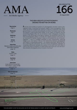 The new heights of photography:
drones for better or worse
Top stories
page 5
Museums
page 7
Galleries
page 11
Artists
page 14
Interview
Betweencreationanddestruction
withAmélieChabannes
page 16
Data
Sophie Calle
page 21
Auctions
page 26
Interview
A pan-African focused fair :
Silvia Pillon, curator of FNB
Joburg Art Fair
page 27
Fairs & festivals
page 30
Interview
The international art conference:
an interview with the founders
of ARTFI
page 32
From the once humble occupation of a photographer and their camera, pho-
tography today is reaching much greater heights. Drone photography, where
artists use drones installed with cameras to capture an expansive view of the
ground below, is currently dominating the art scene. From aerial views of Mar-
tha Stewart’s 3,000-square-metre estate, to live videos of fireworks and the
plummeting Niagara Falls, the use of drones in both videography and photo-
graphy is fast becoming its own genre. However, the equipment used for this
kind of photography makes us consider the original purpose of the drone as
an instrument of warfare. Equally it makes us re-evaluate the role of the pho-
tographer — how it is changed, extended or even compromised. Capturing
images up to 150 metres in the air, the relationship between photographer
and subject is undoubtedly altered — an unaware participant. While the mar-
ket is teeming with enthusiasts, the rise of drone photography highlights an
unsettling relationship between the symbol of the drone and how media is
used to document surveillance. To what extent does drone art cross the boun-
dary between photography and an invasion of privacy?
Drone Shadow 003, Brighton,
2013 by Jamie Bridle
Photo Credit: Roberta Mataityte
/ Lighthouse
	 This document is for the exclusive use of Art Media Agency’s clients. do not distribute.	 www.artmediaagency.com
AMA NEWSLETTER
16621 August 2014
 