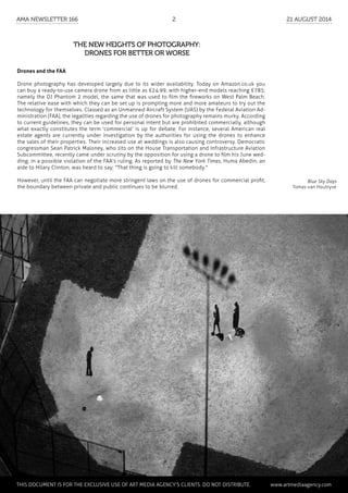 The new heights of photography:
drones for better or worse
Drones and the FAA
Drone photography has developed largely due to its wider availability. Today on Amazon.co.uk you
can buy a ready-to-use camera drone from as little as £24.99, with higher-end models reaching £785;
namely the DJ Phantom 2 model, the same that was used to film the fireworks on West Palm Beach.
The relative ease with which they can be set up is prompting more and more amateurs to try out the
technology for themselves. Classed as an Unmanned Aircraft System (UAS) by the Federal Aviation Ad-
ministration (FAA), the legalities regarding the use of drones for photography remains murky. According
to current guidelines, they can be used for personal intent but are prohibited commercially, although
what exactly constitutes the term 'commercial' is up for debate. For instance, several American real
estate agents are currently under investigation by the authorities for using the drones to enhance
the sales of their properties. Their increased use at weddings is also causing controversy. Democratic
congressman Sean Patrick Maloney, who sits on the House Transportation and Infrastructure Aviation
Subcommittee, recently came under scrutiny by the opposition for using a drone to film his June wed-
ding; in a possible violation of the FAA's ruling. As reported by The New York Times, Huma Abedin, an
aide to Hilary Clinton, was heard to say; "That thing is going to kill somebody."
However, until the FAA can negotiate more stringent laws on the use of drones for commercial profit,
the boundary between private and public continues to be blurred.
Blue Sky Days
Tomas van Houtryve
	 This document is for the exclusive use of Art Media Agency’s clients. do not distribute.	 www.artmediaagency.com
AMA Newsletter 166	2	 21 August 2014
 